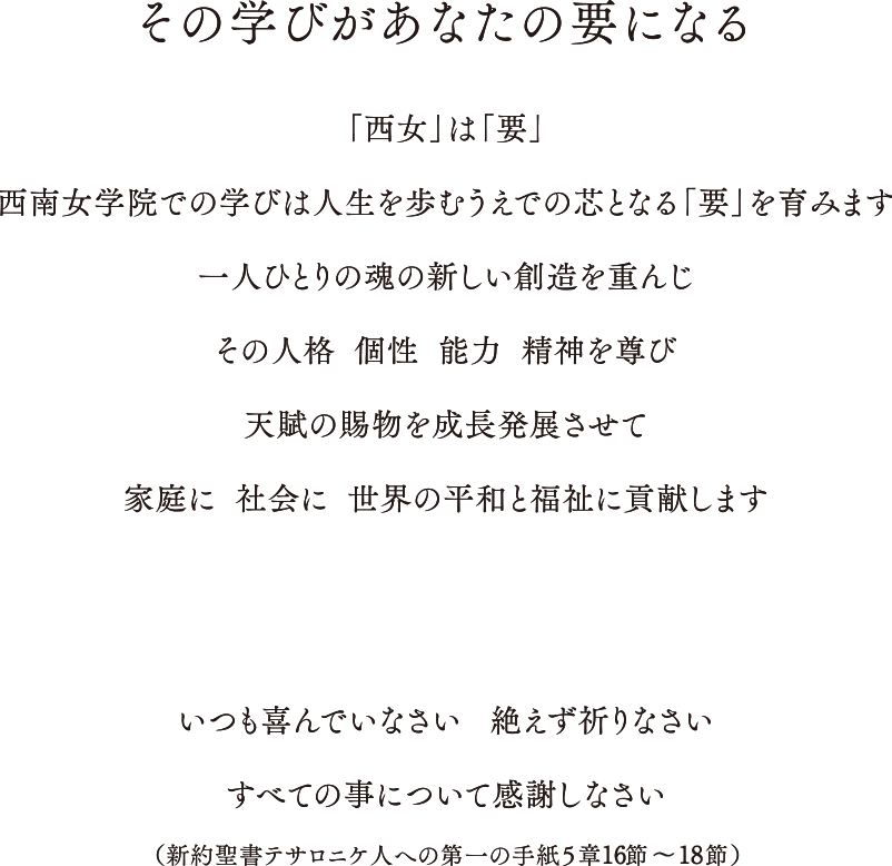 西南女学院では、学生が知識と技術、そして何よりも”心の在り方”を学んで自らの人生の「要」にできるよう、創立以来受け継がれてきた「感恩奉仕」の精神を伝えています。この精神の礎となるのは、イエス・キリストであり、神のみこころです。神のみこころを「要」とすればするほど西南の魂が生きてくるこの理念のもとに教育全体の中心に神のみこころを置き、そのうえで、日々の授業、インターンシップ、サークルやボランティアなど学生生活を通して社会で必要とされる幅広い教養と実践力を育んでいます。