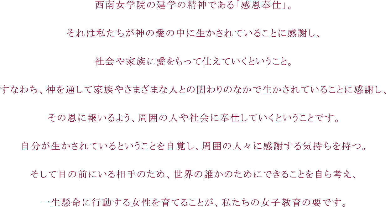 西南女学院の建学の精神である「感恩奉仕」。それは私たちが神の愛の中に生かされていることに感謝し、社会や家族に愛をもって仕えていくということ。すなわち、神を通して家族やさまざまな人との関わりのなかで生かされていることに感謝し、その恩に報いるよう、周囲の人や社会に奉仕していくということです。自分が生かされているということを自覚し、周囲の人々に感謝する気持ちを持つ。そして目の前にいる相手のため、世界の誰かのためにできることを自ら考え、一生懸命に行動する女性を育てることが、私たちの女子教育の要です。